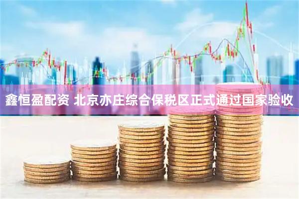 鑫恒盈配资 北京亦庄综合保税区正式通过国家验收