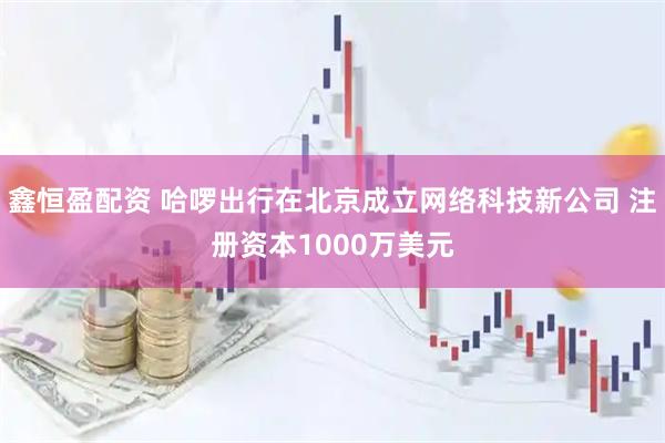 鑫恒盈配资 哈啰出行在北京成立网络科技新公司 注册资本1000万美元
