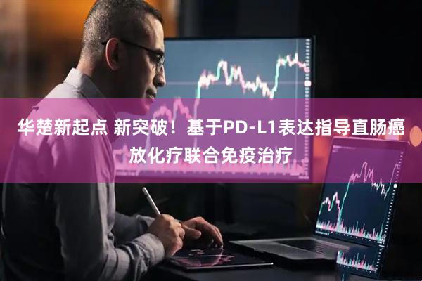 华楚新起点 新突破！基于PD-L1表达指导直肠癌放化疗联合免疫治疗