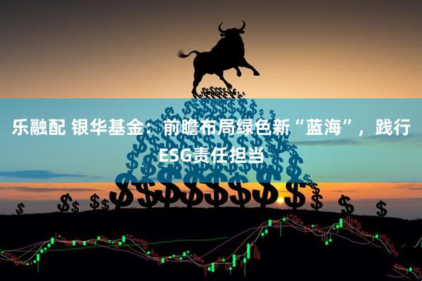 乐融配 银华基金：前瞻布局绿色新“蓝海”，践行ESG责任担当