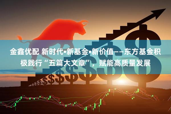 金鑫优配 新时代•新基金•新价值——东方基金积极践行“五篇大文章”，赋能高质量发展