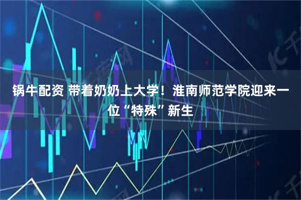 锅牛配资 带着奶奶上大学！淮南师范学院迎来一位“特殊”新生
