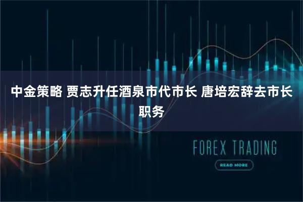 中金策略 贾志升任酒泉市代市长 唐培宏辞去市长职务