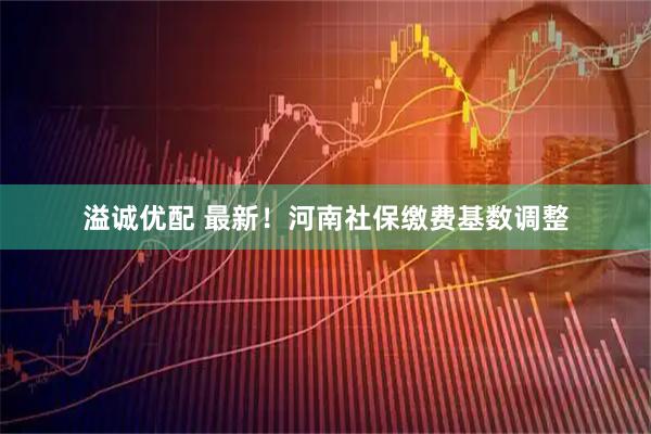 溢诚优配 最新！河南社保缴费基数调整