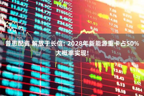 普患配资 解放于长信: 2028年新能源重卡占50%大概率实现!