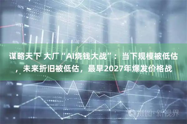 谋略天下 大厂“AI烧钱大战”：当下规模被低估，未来折旧被低估，最早2027年爆发价格战