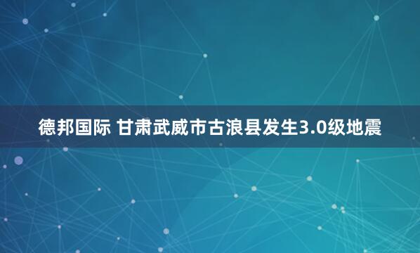 德邦国际 甘肃武威市古浪县发生3.0级地震