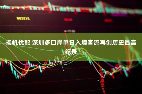 扬帆优配 深圳多口岸单日入境客流再创历史最高纪录