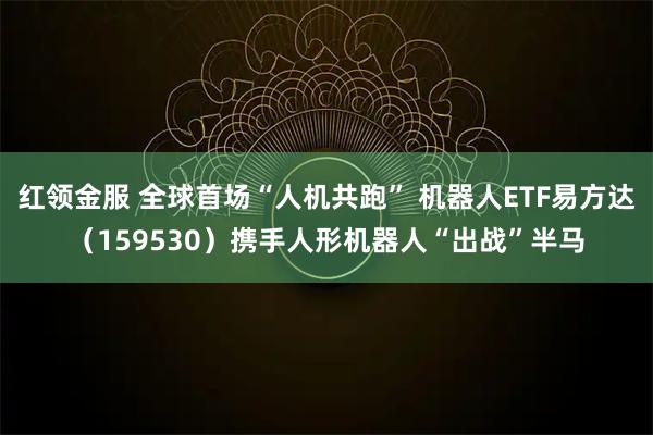 红领金服 全球首场“人机共跑” 机器人ETF易方达（159530）携手人形机器人“出战”半马