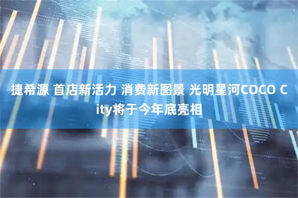 捷希源 首店新活力 消费新图景 光明星河COCO City将于今年底亮相
