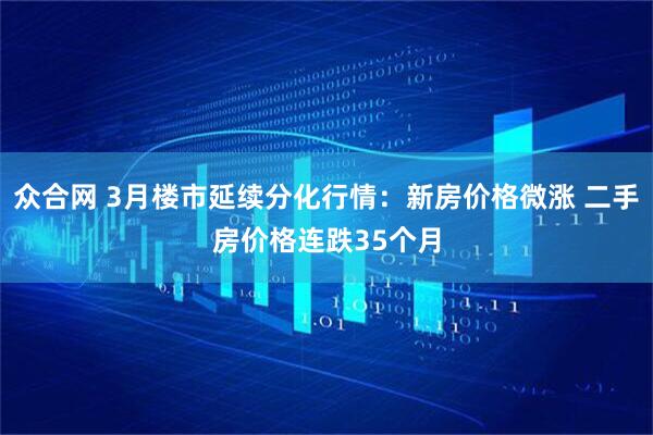 众合网 3月楼市延续分化行情：新房价格微涨 二手房价格连跌35个月