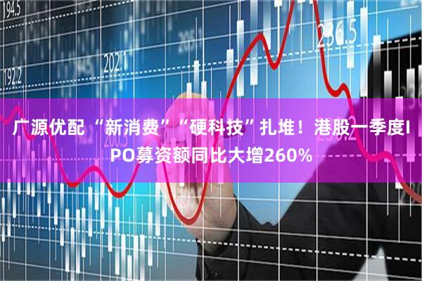 广源优配 “新消费”“硬科技”扎堆！港股一季度IPO募资额同比大增260%