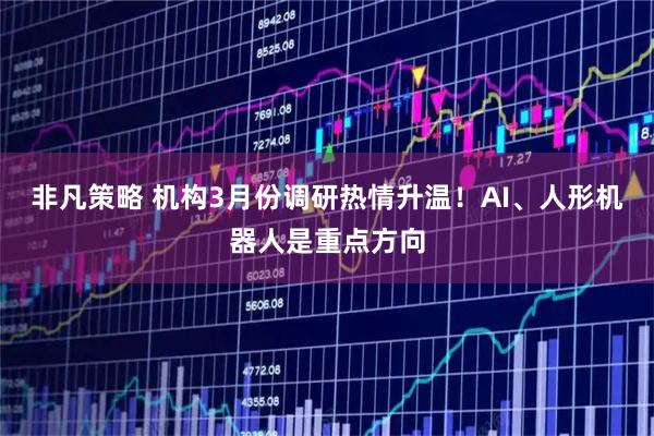 非凡策略 机构3月份调研热情升温！AI、人形机器人是重点方向