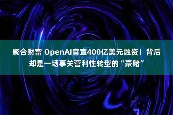 聚合财富 OpenAI官宣400亿美元融资！背后却是一场事关营利性转型的“豪赌”