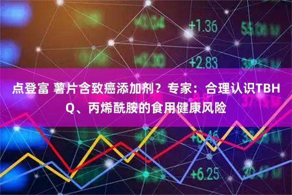 点登富 薯片含致癌添加剂？专家：合理认识TBHQ、丙烯酰胺的食用健康风险