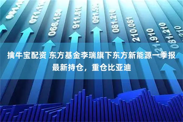 擒牛宝配资 东方基金李瑞旗下东方新能源一季报最新持仓，重仓比亚迪