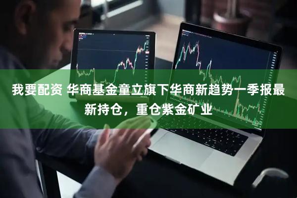 我要配资 华商基金童立旗下华商新趋势一季报最新持仓，重仓紫金矿业