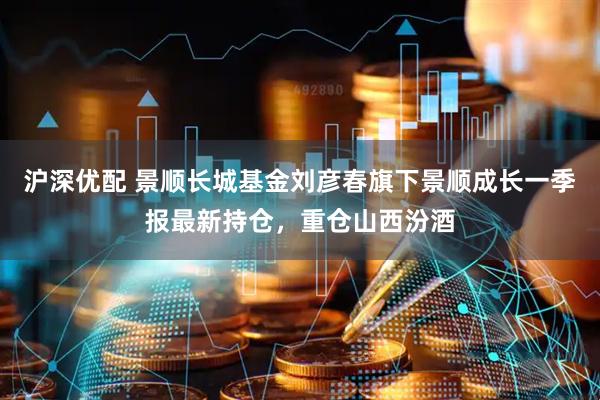 沪深优配 景顺长城基金刘彦春旗下景顺成长一季报最新持仓，重仓山西汾酒