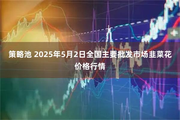 策略池 2025年5月2日全国主要批发市场韭菜花价格行情