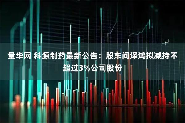 量华网 科源制药最新公告：股东问泽鸿拟减持不超过3%公司股份