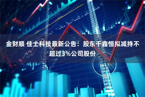 金财顺 佳士科技最新公告：股东千鑫恒拟减持不超过3%公司股份