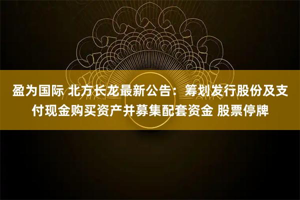 盈为国际 北方长龙最新公告：筹划发行股份及支付现金购买资产并募集配套资金 股票停牌