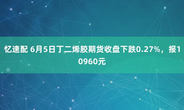 忆速配 6月5日丁二烯胶期货收盘下跌0.27%，报10960元
