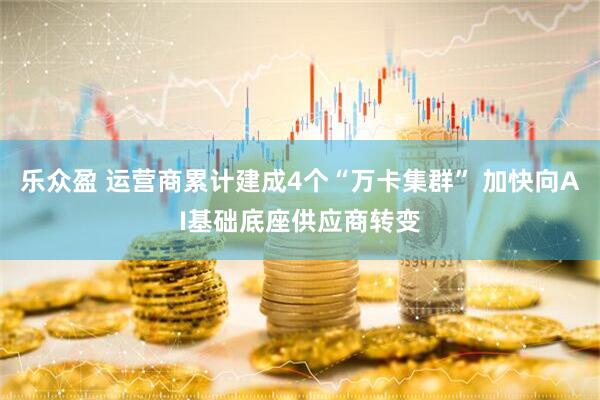 乐众盈 运营商累计建成4个“万卡集群” 加快向AI基础底座供应商转变