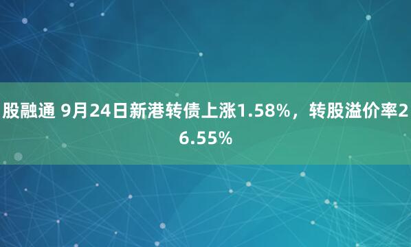股融通 9月24日新港转债上涨1.58%，转股溢价率26.55%