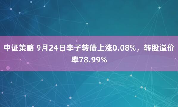中证策略 9月24日李子转债上涨0.08%，转股溢价率78.99%