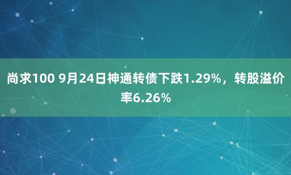 尚求100 9月24日神通转债下跌1.29%，转股溢价率6.26%