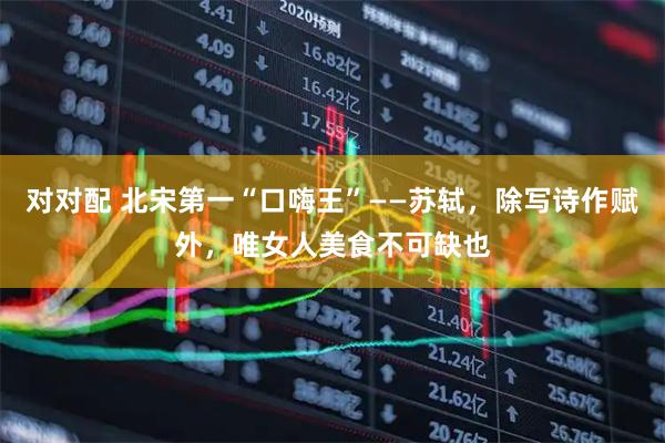 对对配 北宋第一“口嗨王”——苏轼，除写诗作赋外，唯女人美食不可缺也
