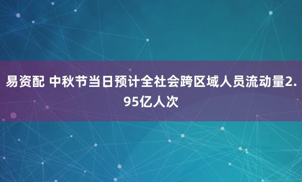 易资配 中秋节当日预计全社会跨区域人员流动量2.95亿人次