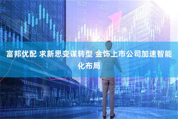 富邦优配 求新思变谋转型 金饰上市公司加速智能化布局