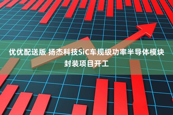 优优配送版 扬杰科技SiC车规级功率半导体模块封装项目开工